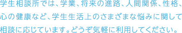 学生相談所では、学業、将来の進路、人間関係、性格、心の健康など、学生生活上のさまざまな悩みに関して相談に応じています。どうぞ気軽に利用してください。