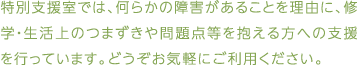 特別支援室では、何らかの障害があることを理由に、修学・生活上のつまずきや問題点等を抱える方への支援を行っています。どうぞお気軽にご利用ください。