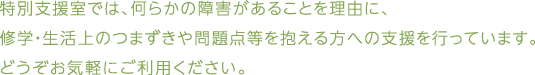 特別支援室では、何らかの障害があることを理由に、修学・生活上のつまずきや問題点等を抱える方への支援を行っています。どうぞお気軽にご利用ください。