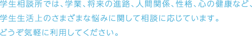 学生相談所では、学業、将来の進路、人間関係、性格、心の健康など、学生生活上のさまざまな悩みに関して相談に応じています。どうぞ気軽に利用してください。